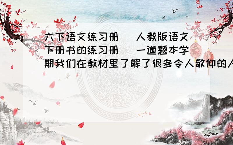 六下语文练习册 （人教版语文下册书的练习册） 一道题本学期我们在教材里了解了很多令人敬仰的人物,如：普通战士：革命先烈：党和国家领导人：伟大的科学家：被国际航天史学家公认