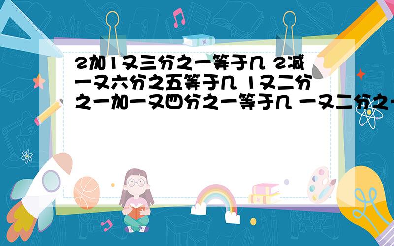 2加1又三分之一等于几 2减一又六分之五等于几 1又二分之一加一又四分之一等于几 一又二分之一减一2加1又三分之一等于几2减一又六分之五等于几1又二分之一加一又四分之一等于几一又二