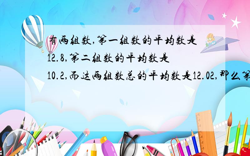 有两组数,第一组数的平均数是12.8,第二组数的平均数是10.2,而这两组数总的平均数是12.02,那么第一组数的个数与第二组数的个数的比是多少?