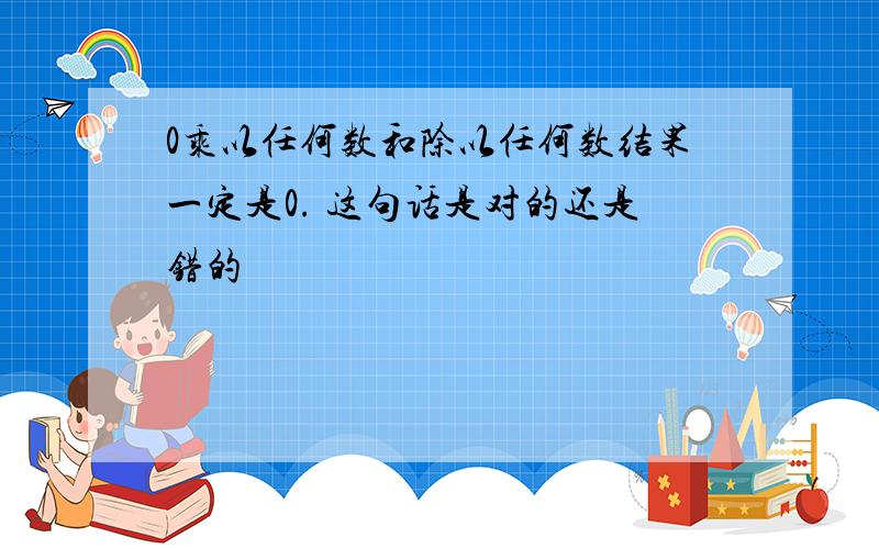 0乘以任何数和除以任何数结果一定是0. 这句话是对的还是错的