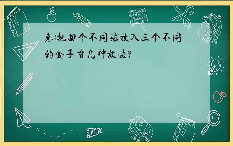 急:把四个不同球放入三个不同的盒子有几种放法?