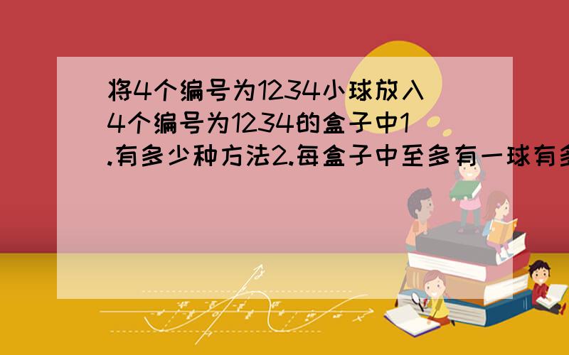 将4个编号为1234小球放入4个编号为1234的盒子中1.有多少种方法2.每盒子中至多有一球有多少种方法?3.恰有一空盒 有多少种方法?4.每盒放1个 恰好有一个球的编号与盒号相同.有多少种方法?5.将2