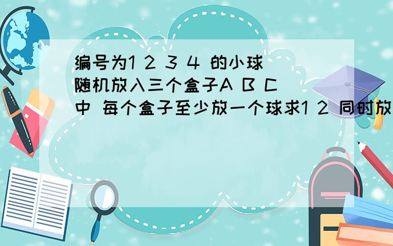 编号为1 2 3 4 的小球随机放入三个盒子A B C 中 每个盒子至少放一个球求1 2 同时放A中的概率