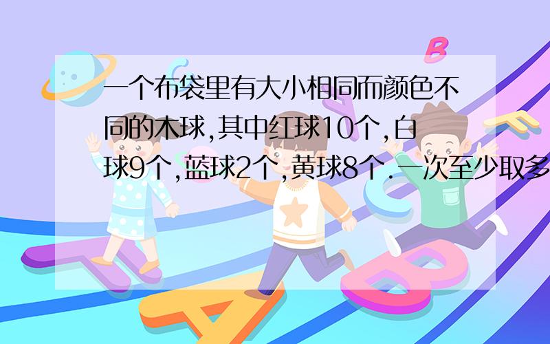 一个布袋里有大小相同而颜色不同的木球,其中红球10个,白球9个,蓝球2个,黄球8个.一次至少取多少个球,才能保证其中4个是同色球?