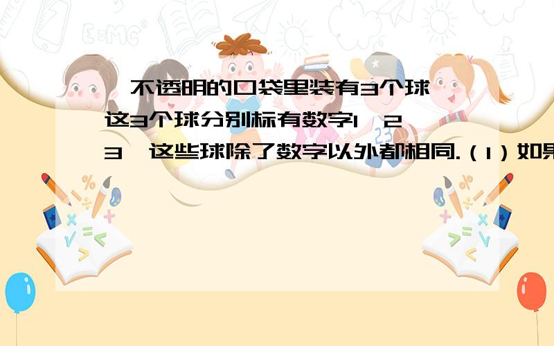 ,不透明的口袋里装有3个球,这3个球分别标有数字1、2、3,这些球除了数字以外都相同.（1）如果从袋中任意摸出一个球,那么摸到标有数字是2的球的概率是多少（2）小明和小东玩摸球游戏,游