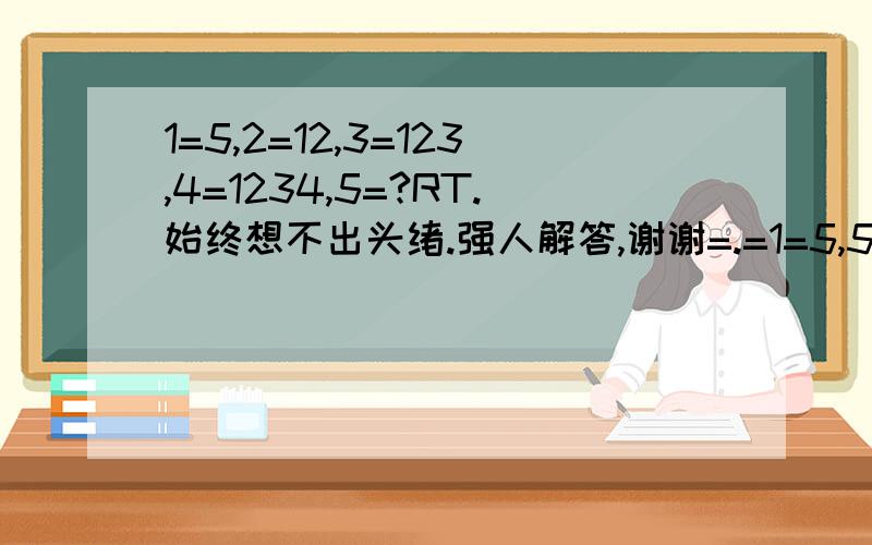 1=5,2=12,3=123,4=1234,5=?RT.始终想不出头绪.强人解答,谢谢=.=1=5,5=1...有没有比较好点的解释?我觉得这不大可能吧?3楼的朋友说得也有道理.但是.为什么2=12,3=123.呢?这个如何解释?