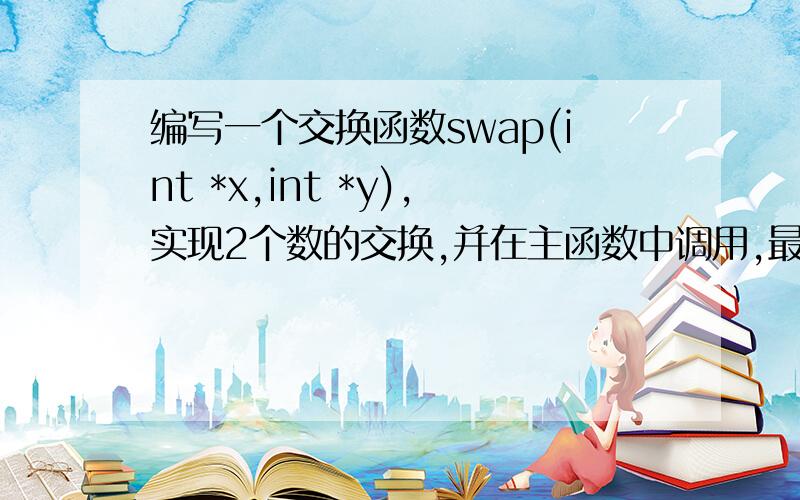 编写一个交换函数swap(int *x,int *y),实现2个数的交换,并在主函数中调用,最后输编写一个交换函数swap（int *x,int *y）,实现2个数的交换,并在主函数中调用,最后输出.程序运行示例：输入a：2输入b