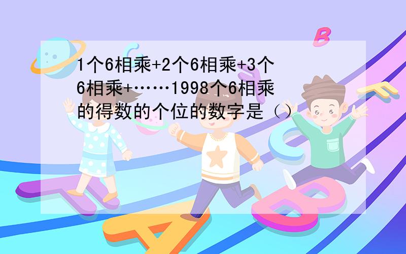 1个6相乘+2个6相乘+3个6相乘+……1998个6相乘的得数的个位的数字是（）