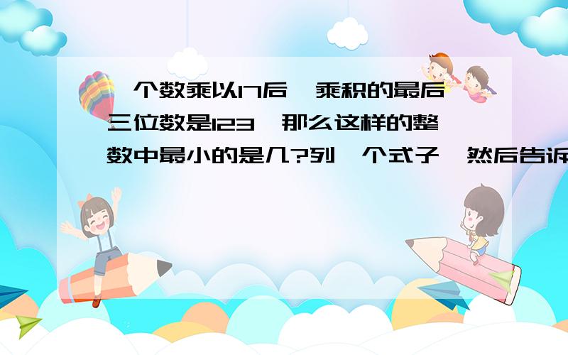 一个数乘以17后,乘积的最后三位数是123,那么这样的整数中最小的是几?列一个式子,然后告诉我理由,