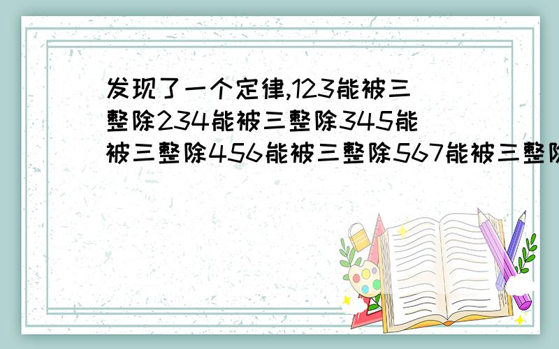 发现了一个定律,123能被三整除234能被三整除345能被三整除456能被三整除567能被三整除789能被三整除8910能被三整除91011能被三整除.414243能被三整除。我是第一个发现的吗？