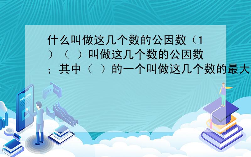 什么叫做这几个数的公因数（1）（ ）叫做这几个数的公因数；其中（ ）的一个叫做这几个数的最大公因数.（2）（ ）叫做这几个数的公倍数；其中（ ）的一个叫做这几个数的最小公倍数.