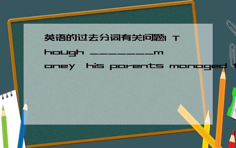 英语的过去分词有关问题1 Though _______money,his parents managed to send him to university.A lacked B lacking of C lacking D lacked in2 ______from heart trouble for years,professor White has to take some medicine with whenever he goes.A Hav