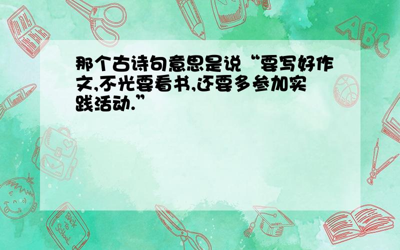 那个古诗句意思是说“要写好作文,不光要看书,还要多参加实践活动.”