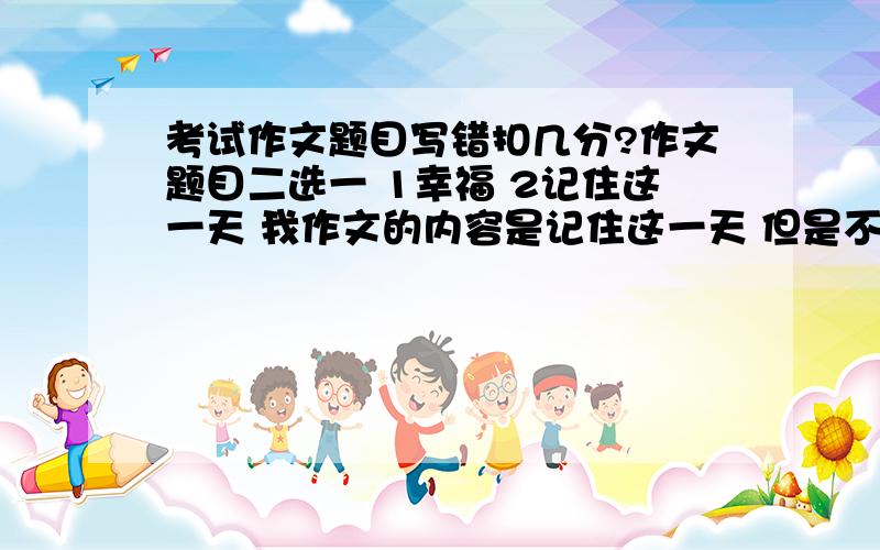 考试作文题目写错扣几分?作文题目二选一 1幸福 2记住这一天 我作文的内容是记住这一天 但是不是这个题目 会扣多少分啊 作文总分60