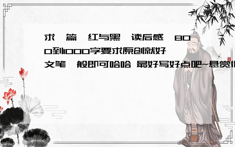 求一篇《红与黑》读后感,800到1000字要求原创就好 文笔一般即可哈哈 最好写好点吧~悬赏很高喔.写好后发到xcyxcyxcy0453@gamil.com  必须原创啊啊啊~!千万不能上网抄啊!上网抄的不给分啊.