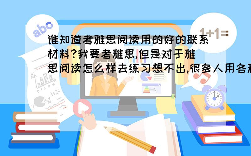 谁知道考雅思阅读用的好的联系材料?我要考雅思,但是对于雅思阅读怎么样去练习想不出,很多人用各种各样的材料,我想需要一本阅读从低级到高级的,带练习的材料．我想实际增加单词量,也