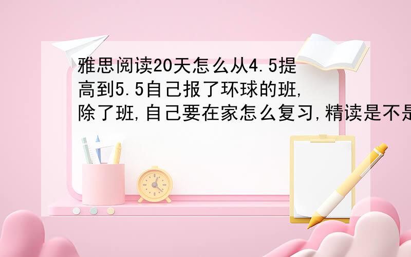 雅思阅读20天怎么从4.5提高到5.5自己报了环球的班,除了班,自己要在家怎么复习,精读是不是20天太浪费时间了?