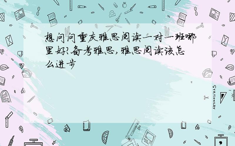 想问问重庆雅思阅读一对一班哪里好?备考雅思,雅思阅读该怎么进步