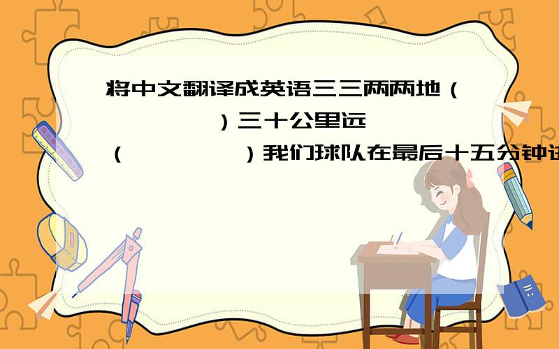 将中文翻译成英语三三两两地（        ）三十公里远（        ）我们球队在最后十五分钟进了三个球Our team ___________________  in  _______________________.那位老人每隔五分钟就问我一个问题.The old man a