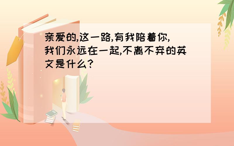 亲爱的,这一路,有我陪着你,我们永远在一起,不离不弃的英文是什么?