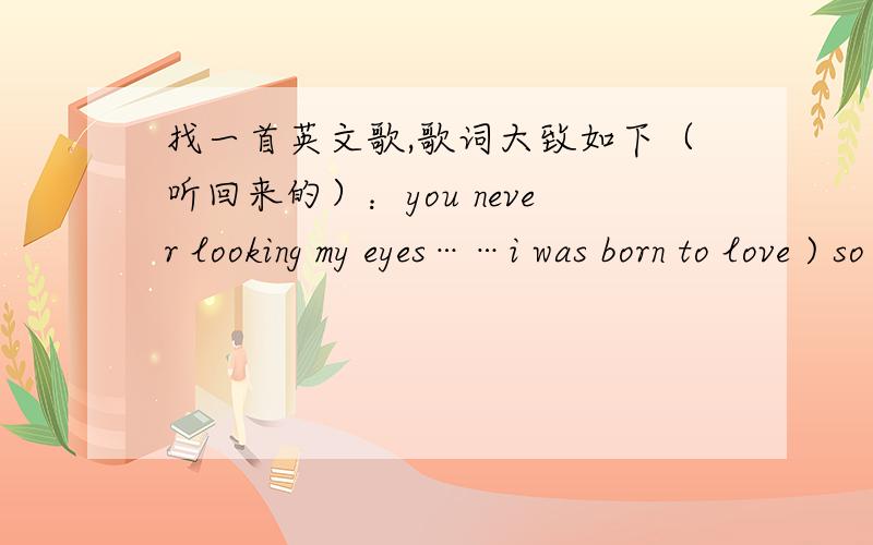 找一首英文歌,歌词大致如下（听回来的）：you never looking my eyes……i was born to love ) so deep inside……nobody could stop me to say i love you