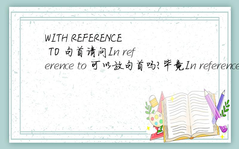 WITH REFERENCE TO 句首请问In reference to 可以放句首吗?毕竟In reference to是副词阿,如果在它后面加个名词放在句首,语法上怎么解释