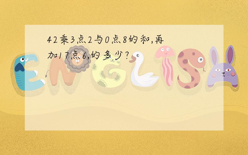 42乘3点2与0点8的和,再加17点6,的多少?