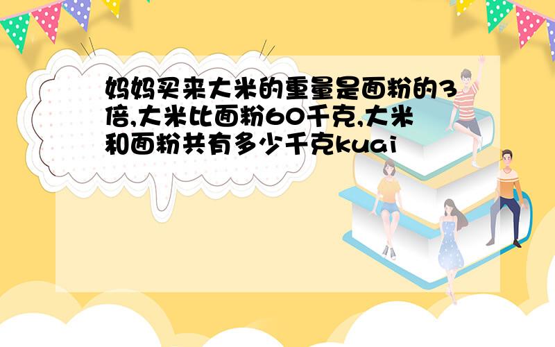 妈妈买来大米的重量是面粉的3倍,大米比面粉60千克,大米和面粉共有多少千克kuai