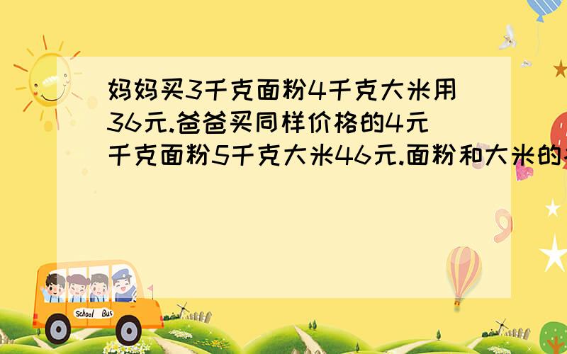 妈妈买3千克面粉4千克大米用36元.爸爸买同样价格的4元千克面粉5千克大米46元.面粉和大米的各多少元.最好用X解,不要带Y,