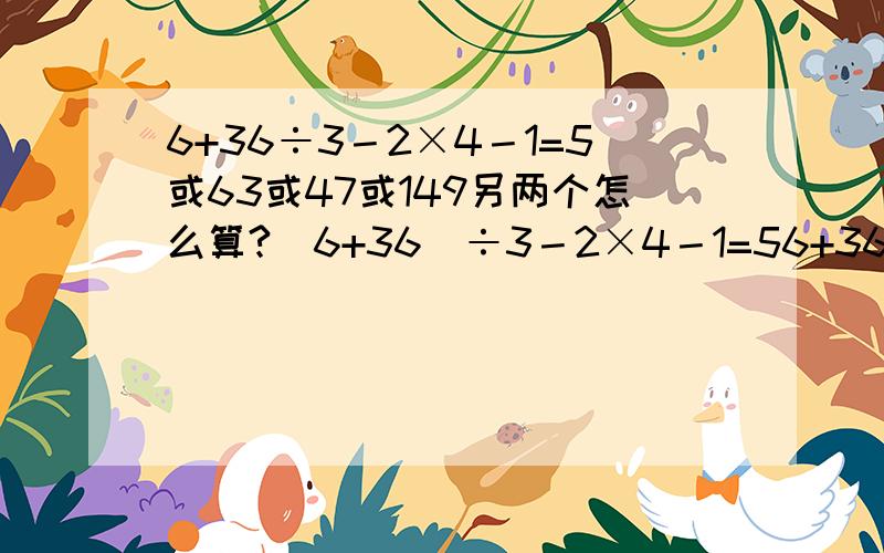 6+36÷3－2×4－1=5或63或47或149另两个怎么算?（6+36）÷3－2×4－1=56+36÷（3－2）×4－1=1496+36÷3－2×4－1=63?6+36÷3－2×4－1=47?