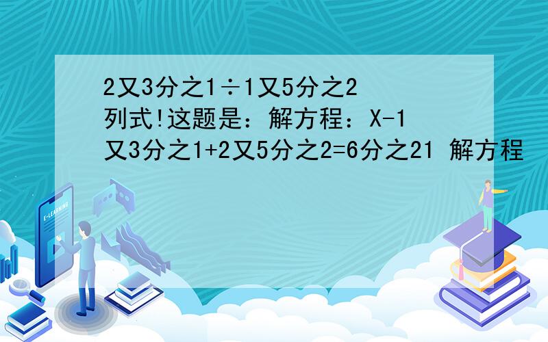 2又3分之1÷1又5分之2 列式!这题是：解方程：X-1又3分之1+2又5分之2=6分之21 解方程