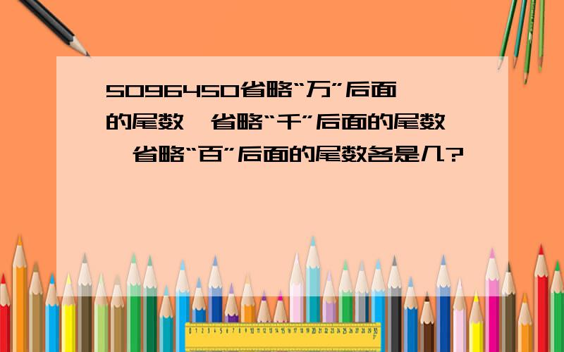 5096450省略“万”后面的尾数、省略“千”后面的尾数、省略“百”后面的尾数各是几?