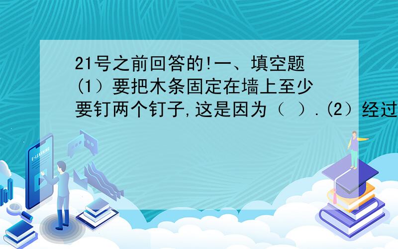 21号之前回答的!一、填空题(1）要把木条固定在墙上至少要钉两个钉子,这是因为（ ）.(2）经过一点的直线有（ ）条；经过两点的直线有（ ）;并且（ ）一条；经过三点的直线（ ）存在,如点