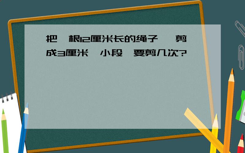 把一根12厘米长的绳子 ,剪成3厘米一小段,要剪几次?