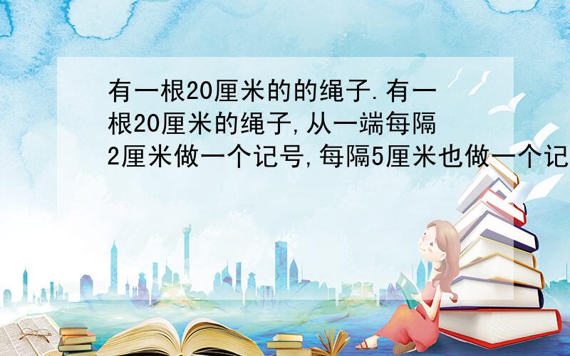 有一根20厘米的的绳子.有一根20厘米的绳子,从一端每隔2厘米做一个记号,每隔5厘米也做一个记号.然后沿着标有共同记号的地方剪短,这根绳子被剪成了多少段?