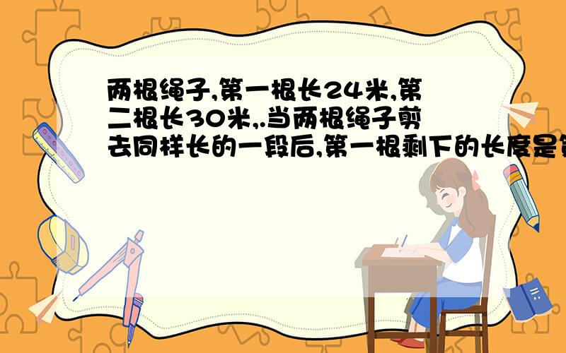 两根绳子,第一根长24米,第二根长30米,.当两根绳子剪去同样长的一段后,第一根剩下的长度是第二根剩下的5/8,每根剪去多少米?