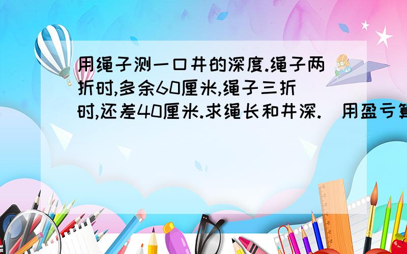 用绳子测一口井的深度.绳子两折时,多余60厘米,绳子三折时,还差40厘米.求绳长和井深.(用盈亏算式)