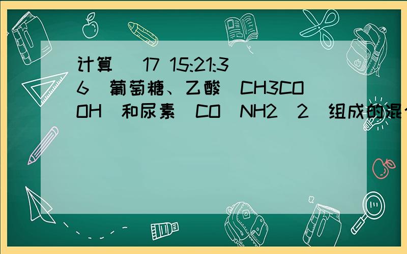 计算 (17 15:21:36)葡萄糖、乙酸（CH3COOH）和尿素[CO(NH2)2]组成的混合物240g,在一定条件下完全燃烧,生成水的质量是 A．48g B．72g C．144g D．无法计算