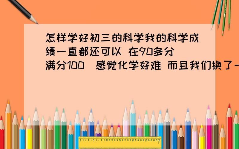 怎样学好初三的科学我的科学成绩一直都还可以 在90多分（满分100）感觉化学好难 而且我们换了一个科学老师 不讨适应第一章开始只考了80分了 其实后来看看不太难 之前跟我程度差不多的