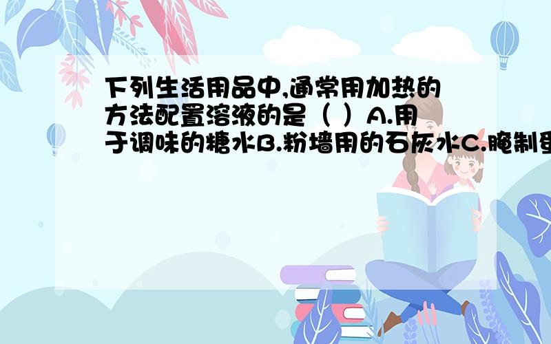 下列生活用品中,通常用加热的方法配置溶液的是（ ）A.用于调味的糖水B.粉墙用的石灰水C.腌制蛋类的食盐水D.夏天自制的汽水