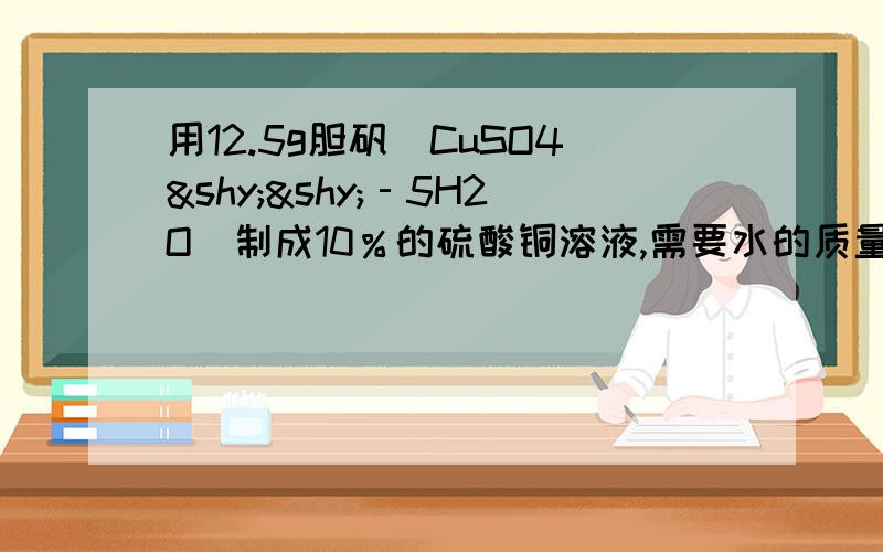 用12.5g胆矾（CuSO4­­‐5H2O）制成10％的硫酸铜溶液,需要水的质量为（ ）A67.5g B38g C167.5g D112.5g为什么