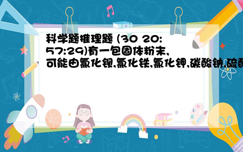 科学题推理题 (30 20:57:29)有一包固体粉末,可能由氯化钡,氯化铁,氯化钾,碳酸钠,硫酸钠等物质中的一种或几种组成,为证实其组成,做了以下实验：（1）将这包固体粉末加入水中,充分搅拌,过滤,