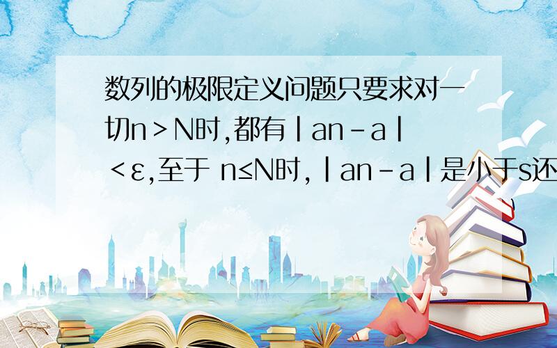 数列的极限定义问题只要求对一切n＞N时,都有|an-a|＜ε,至于 n≤N时,|an-a|是小于s还是大于或等于ε是无关紧要的 为什么 n≤N时,|an-a|是小于s还是大于或等于ε是无关紧要的