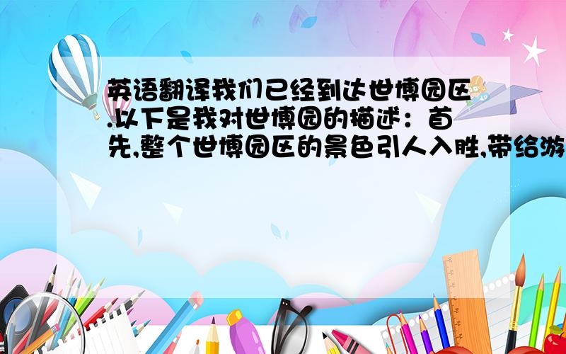 英语翻译我们已经到达世博园区.以下是我对世博园的描述：首先,整个世博园区的景色引人入胜,带给游客心旷神怡的感觉.世博会拥有一段悠久灿烂的历史.很多关于世博会的趣事被传送.世博