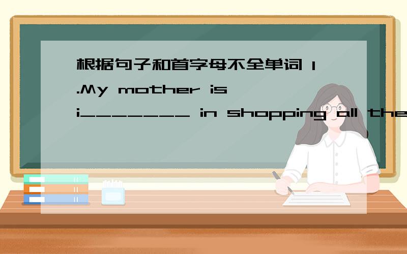 根据句子和首字母不全单词 1.My mother is i_______ in shopping all the time2.There is the host ,you'd better make yourself k_____to him3.The p_____ in the film about the ice was wonderful4.The things in that shop are very good.I think the o