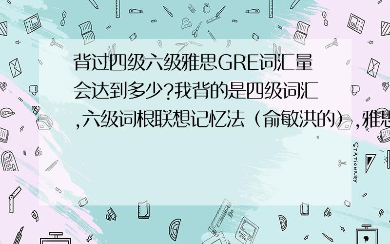 背过四级六级雅思GRE词汇量会达到多少?我背的是四级词汇,六级词根联想记忆法（俞敏洪的）,雅思真经词汇（刘洪波）GRE红宝书,因为里面单词有重复,不能简单相加,红宝书只有7000左右,所以