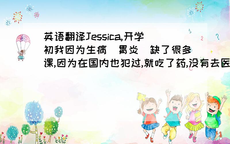 英语翻译Jessica,开学初我因为生病（胃炎）缺了很多课,因为在国内也犯过,就吃了药,没有去医院,能不能恳求不要给我F学分.