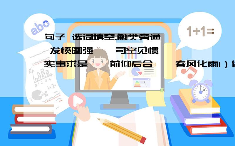 句子 选词填空.触类旁通 、 发愤图强 、 司空见惯、 实事求是 、 前仰后合 、 春风化雨1）做人要（ ）,不能浮夸.2）老师总是耐心地教育我们,就如（ ）,润物无声,把知识的种子播撒在我们