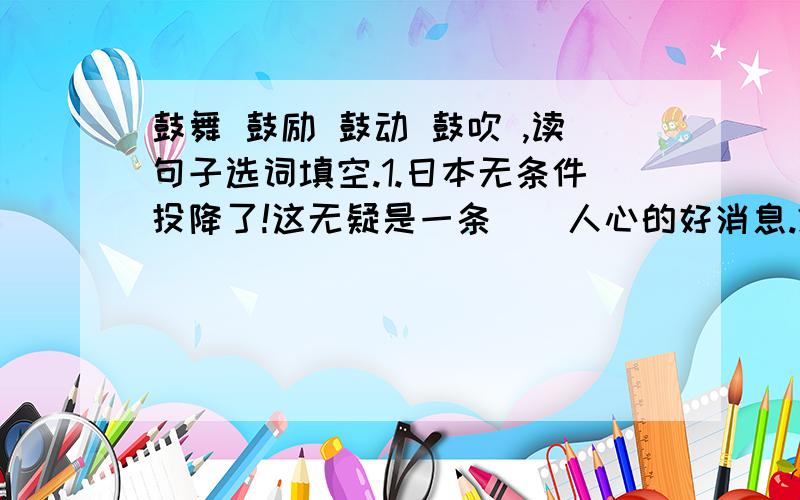 鼓舞 鼓励 鼓动 鼓吹 ,读句子选词填空.1.日本无条件投降了!这无疑是一条（）人心的好消息.2.在同学的（）下,我终于坚持跑到了终点.3.商家在怎么（）,人们也不会轻易相信.毕竟,产品的质量