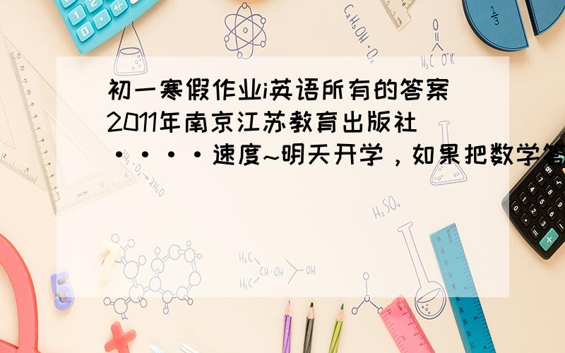 初一寒假作业i英语所有的答案2011年南京江苏教育出版社····速度~明天开学，如果把数学答案也全写上我加50分！感谢，如果是南京金中河西的同学更好！但是要保证答案质量！！！！！！